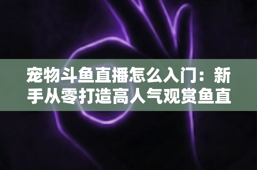 宠物斗鱼直播怎么入门:新手从零打造高人气观赏鱼直播间的完整指南 宠物斗鱼直播怎么入门:新手从零打造高人气观赏鱼直播间的完整指南