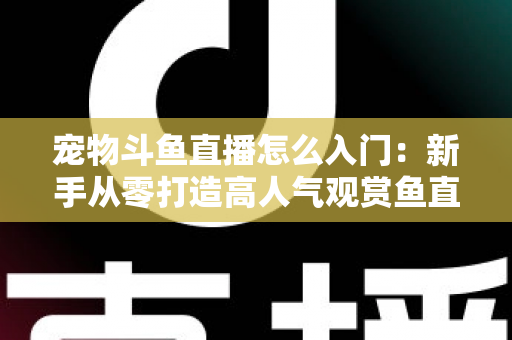 宠物斗鱼直播怎么入门：新手从零打造高人气观赏鱼直播间的完整指南
