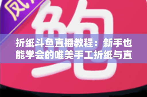 折纸斗鱼直播教程：新手也能学会的唯美手工折纸与直播运营全攻略