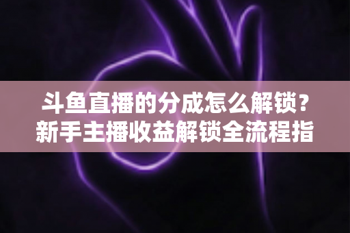 斗鱼直播的分成怎么解锁？新手主播收益解锁全流程指南，快速开启你的赚钱之旅