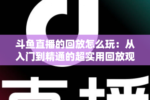 斗鱼直播的回放怎么玩:从入门到精通的超实用回放观看指南 斗鱼直播的回放怎么玩:从入门到精通的超实用回放观看指南