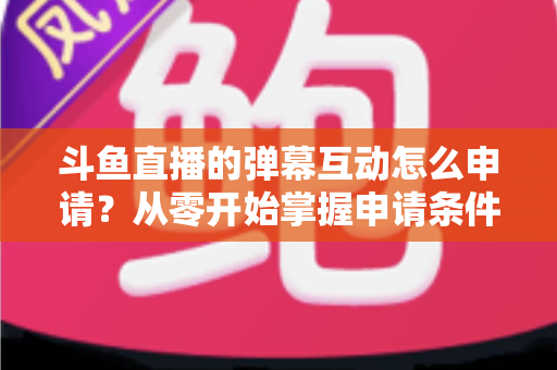 斗鱼直播的弹幕互动怎么申请？从零开始掌握申请条件、步骤与技巧的完整指南