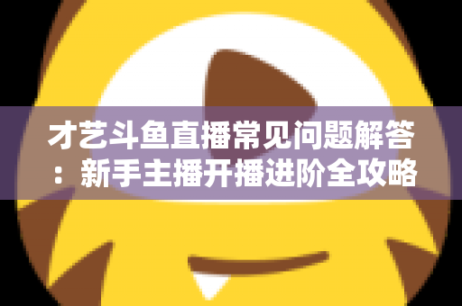 才艺斗鱼直播常见问题解答：新手主播开播进阶全攻略