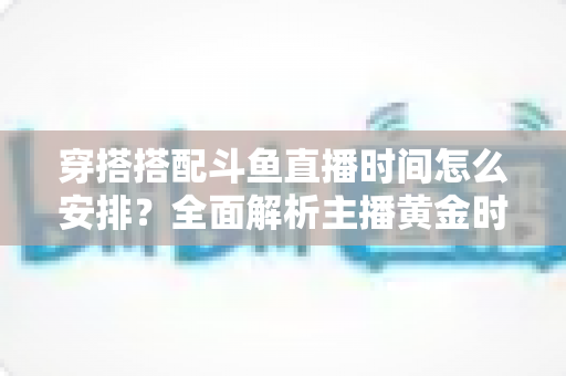 穿搭搭配斗鱼直播时间怎么安排?全面解析主播黄金时段规划与涨粉运营秘籍 穿搭搭配斗鱼直播时间怎么安排?全面解析主播黄金时段规划与涨粉运营秘籍