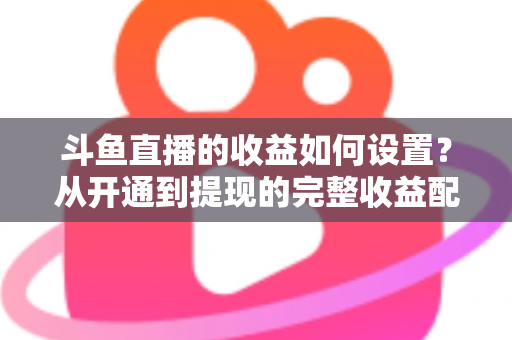 斗鱼直播的收益如何设置？从开通到提现的完整收益配置指南，助主播轻松实现流量变现