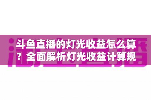 斗鱼直播的灯光收益怎么算?全面解析灯光收益计算规则、分成比例与提升技巧 斗鱼直播的灯光收益怎么算?全面解析灯光收益计算规则、分成比例与提升技巧