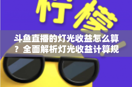 斗鱼直播的灯光收益怎么算？全面解析灯光收益计算规则、分成比例与提升技巧