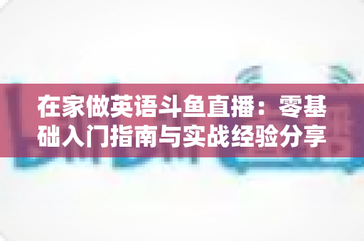在家做英语斗鱼直播：零基础入门指南与实战经验分享
