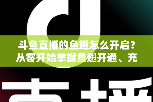斗鱼直播的鱼翅怎么开启？从零开始掌握鱼翅开通、充值与使用的完整教程