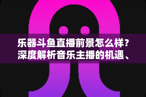 乐器斗鱼直播前景怎么样？深度解析音乐主播的机遇、挑战与变现之道