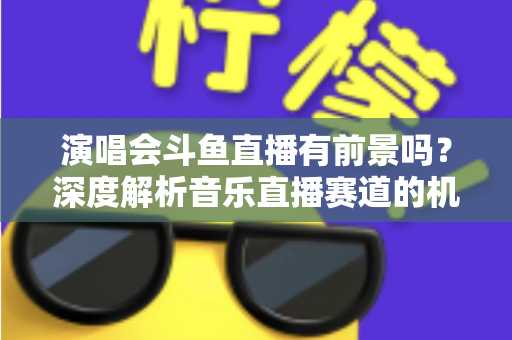 演唱会斗鱼直播有前景吗？深度解析音乐直播赛道的机遇、挑战与变现潜力