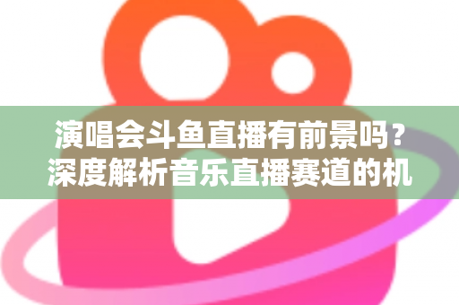 演唱会斗鱼直播有前景吗？深度解析音乐直播赛道的机遇、挑战与变现潜力