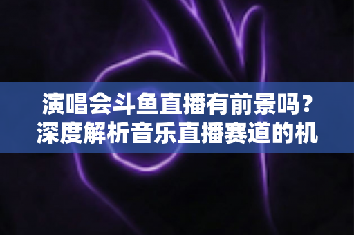 演唱会斗鱼直播有前景吗？深度解析音乐直播赛道的机遇、挑战与变现潜力