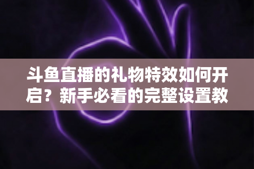 斗鱼直播的礼物特效如何开启？新手必看的完整设置教程与实用技巧