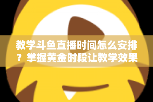 教学斗鱼直播时间怎么安排?掌握黄金时段让教学效果翻倍的完整指南 教学斗鱼直播时间怎么安排?掌握黄金时段让教学效果翻倍的完整指南