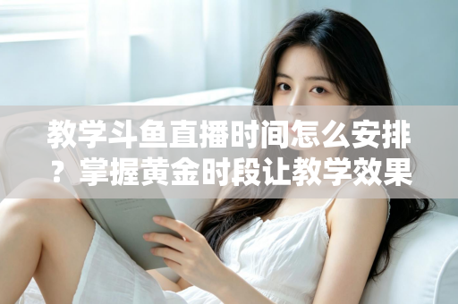 教学斗鱼直播时间怎么安排？掌握黄金时段让教学效果翻倍的完整指南