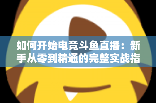 如何开始电竞斗鱼直播：新手从零到精通的完整实战指南