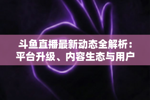 斗鱼直播最新动态全解析：平台升级、内容生态与用户体验的深度观察