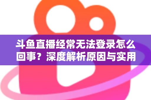 斗鱼直播经常无法登录怎么回事？深度解析原因与实用解决技巧全攻略