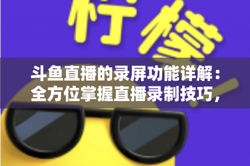 斗鱼直播的录屏功能详解：全方位掌握直播录制技巧，轻松留住精彩瞬间