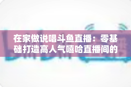 在家做说唱斗鱼直播:零基础打造高人气嘻哈直播间的全方位实战指南 在家做说唱斗鱼直播:零基础打造高人气嘻哈直播间的全方位实战指南