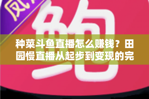种菜斗鱼直播怎么赚钱?田园慢直播从起步到变现的完整实操攻略 种菜斗鱼直播怎么赚钱?田园慢直播从起步到变现的完整实操攻略