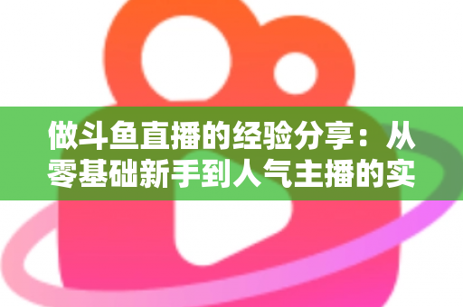 做斗鱼直播的经验分享：从零基础新手到人气主播的实战指南与避坑心得