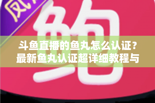 斗鱼直播的鱼丸怎么认证？最新鱼丸认证超详细教程与常见问题一站式全解析