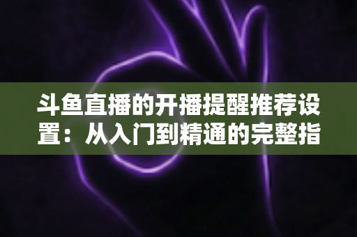 斗鱼直播的开播提醒推荐设置：从入门到精通的完整指南，让你不错过任何一场精彩直播
