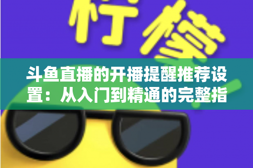 斗鱼直播的开播提醒推荐设置：从入门到精通的完整指南，让你不错过任何一场精彩直播