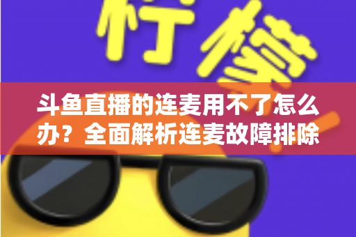 斗鱼直播的连麦用不了怎么办？全面解析连麦故障排除指南与实用解决方案