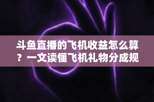 斗鱼直播的飞机收益怎么算？一文读懂飞机礼物分成规则、计算公式与提现流程