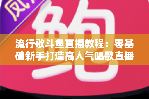 流行歌斗鱼直播教程：零基础新手打造高人气唱歌直播间的完整实战指南
