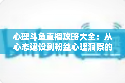 心理斗鱼直播攻略大全:从心态建设到粉丝心理洞察的主播实战指南 心理斗鱼直播攻略大全:从心态建设到粉丝心理洞察的主播实战指南