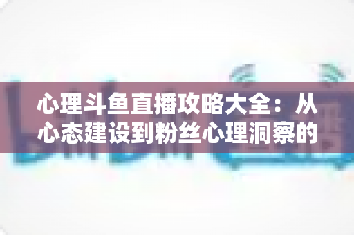 心理斗鱼直播攻略大全:从心态建设到粉丝心理洞察的主播实战指南 心理斗鱼直播攻略大全:从心态建设到粉丝心理洞察的主播实战指南
