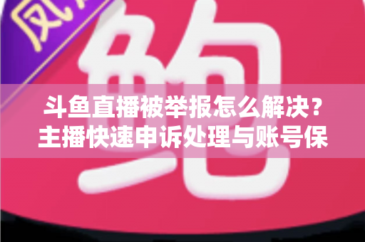 斗鱼直播被举报怎么解决？主播快速申诉处理与账号保护全攻略