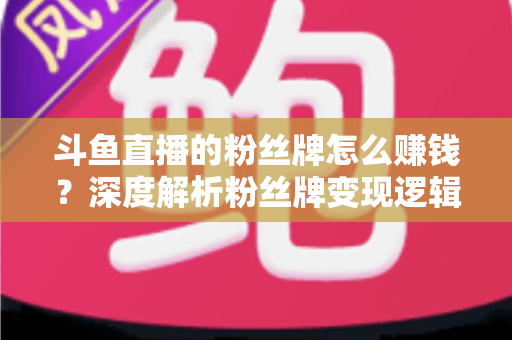 斗鱼直播的粉丝牌怎么赚钱？深度解析粉丝牌变现逻辑与主播运营实战全攻略