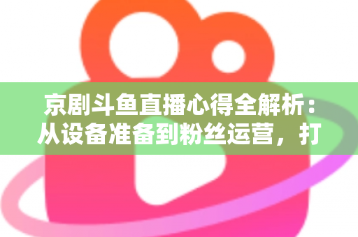 京剧斗鱼直播心得全解析：从设备准备到粉丝运营，打造高人气戏曲直播间的实战指南