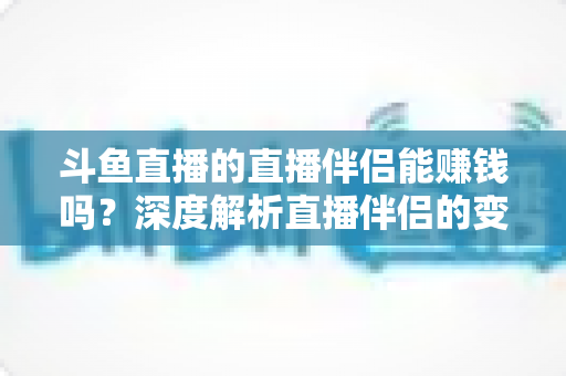 斗鱼直播的直播伴侣能赚钱吗？深度解析直播伴侣的变现真相与主播赚钱全攻略