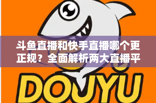 斗鱼直播和快手直播哪个更正规？全面解析两大直播平台的规范性与选择指南