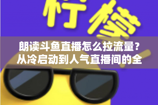 朗读斗鱼直播怎么拉流量？从冷启动到人气直播间的全流程引流实战指南