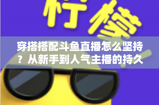 穿搭搭配斗鱼直播怎么坚持？从新手到人气主播的持久运营实战指南