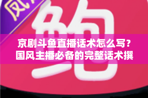 京剧斗鱼直播话术怎么写？国风主播必备的完整话术撰写指南与实战范例