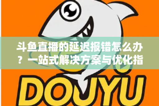 斗鱼直播的延迟报错怎么办?一站式解决方案与优化指南全解析 斗鱼直播的延迟报错怎么办?一站式解决方案与优化指南全解析