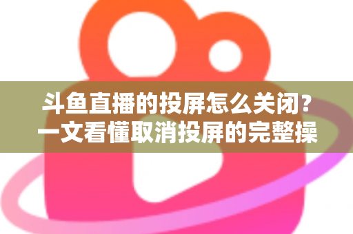 斗鱼直播的投屏怎么关闭？一文看懂取消投屏的完整操作指南
