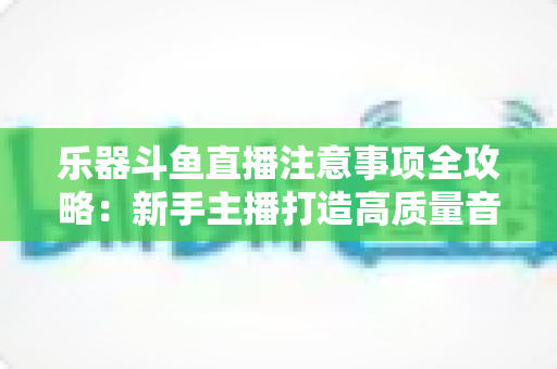 乐器斗鱼直播注意事项全攻略:新手主播打造高质量音乐直播的必备指南 乐器斗鱼直播注意事项全攻略:新手主播打造高质量音乐直播的必备指南
