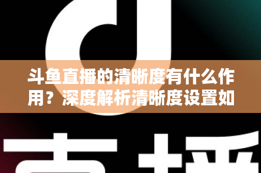 斗鱼直播的清晰度有什么作用？深度解析清晰度设置如何影响你的观看体验与流量消耗