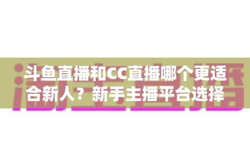斗鱼直播和CC直播哪个更适合新人？新手主播平台选择深度解析指南