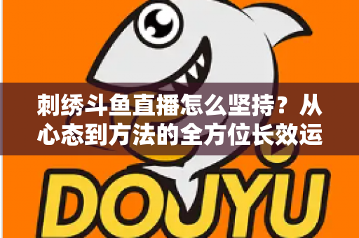 刺绣斗鱼直播怎么坚持?从心态到方法的全方位长效运营指南 刺绣斗鱼直播怎么坚持?从心态到方法的全方位长效运营指南