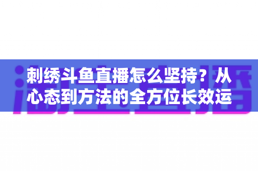 刺绣斗鱼直播怎么坚持？从心态到方法的全方位长效运营指南